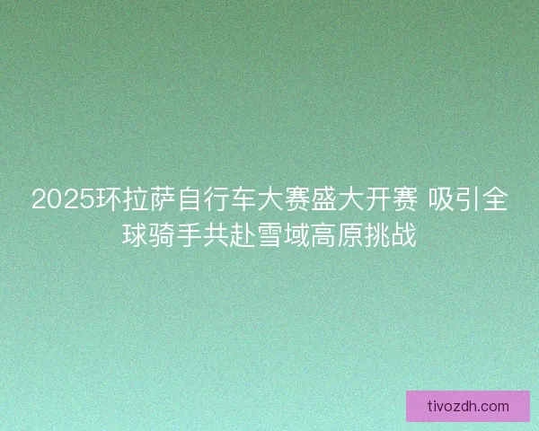 2025环拉萨自行车大赛盛大开赛 吸引全球骑手共赴雪域高原挑战