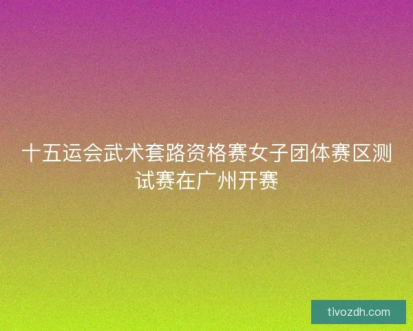 十五运会武术套路资格赛女子团体赛区测试赛在广州开赛