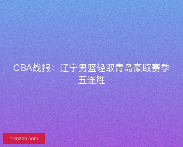 CBA战报：辽宁男篮轻取青岛豪取赛季五连胜