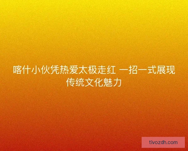 喀什小伙凭热爱太极走红 一招一式展现传统文化魅力