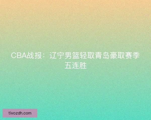 CBA战报：辽宁男篮轻取青岛豪取赛季五连胜